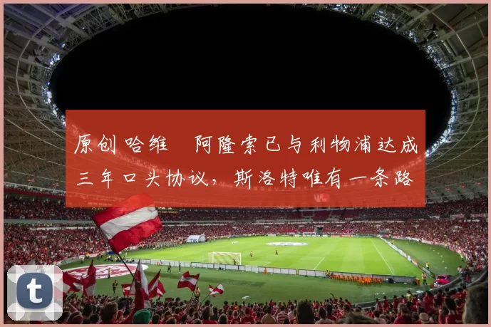 原创 哈维・阿隆索已与利物浦达成三年口头协议，斯洛特唯有一条路可 “翻盘”