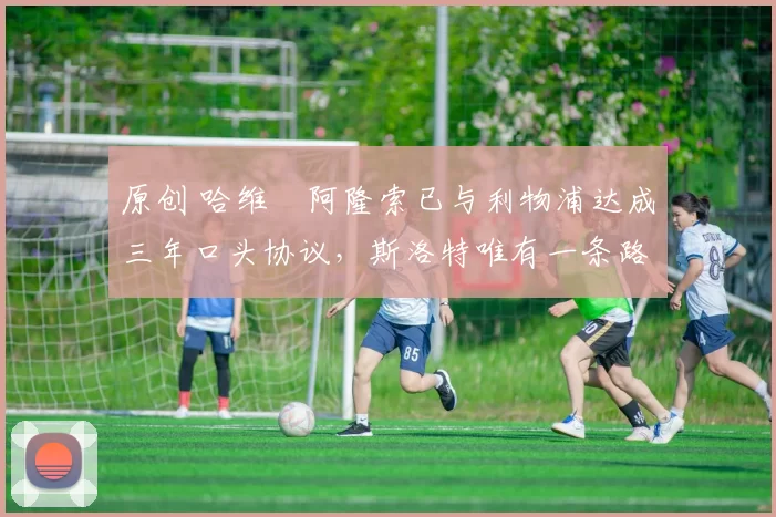 原创 哈维・阿隆索已与利物浦达成三年口头协议，斯洛特唯有一条路可 “翻盘”