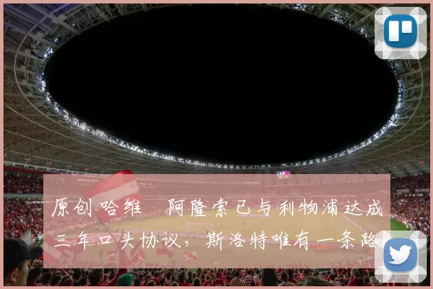 原创 哈维・阿隆索已与利物浦达成三年口头协议，斯洛特唯有一条路可 “翻盘”