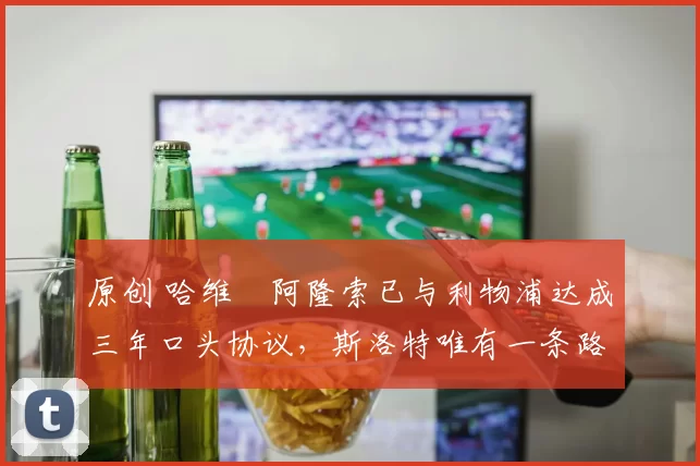 原创 哈维・阿隆索已与利物浦达成三年口头协议，斯洛特唯有一条路可 “翻盘”