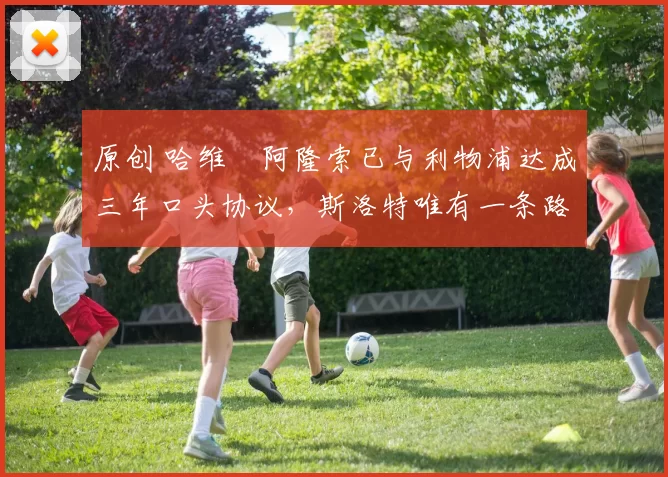 原创 哈维・阿隆索已与利物浦达成三年口头协议，斯洛特唯有一条路可 “翻盘”