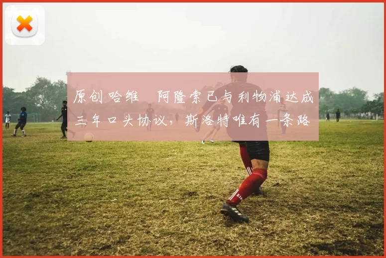 原创 哈维・阿隆索已与利物浦达成三年口头协议，斯洛特唯有一条路可 “翻盘”