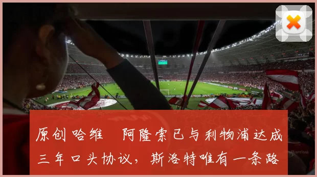 原创 哈维・阿隆索已与利物浦达成三年口头协议，斯洛特唯有一条路可 “翻盘”