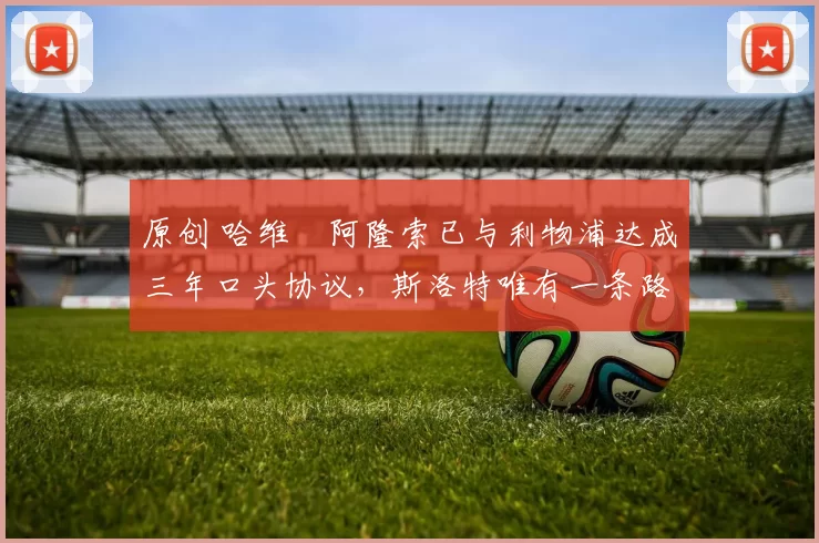 原创 哈维・阿隆索已与利物浦达成三年口头协议，斯洛特唯有一条路可 “翻盘”