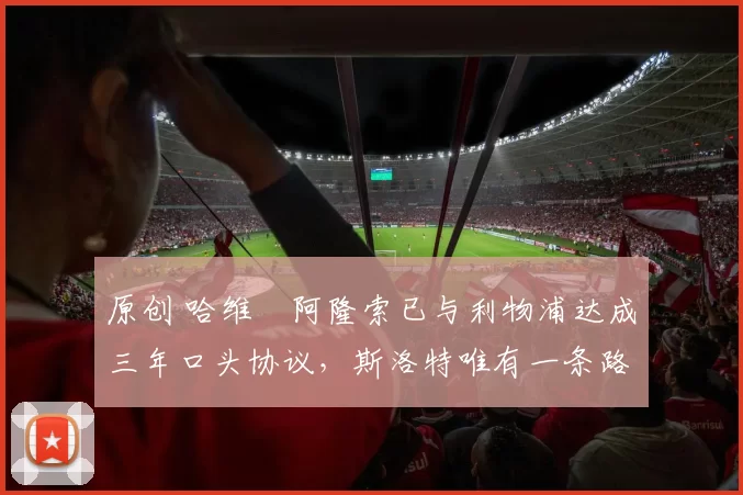 原创 哈维・阿隆索已与利物浦达成三年口头协议，斯洛特唯有一条路可 “翻盘”