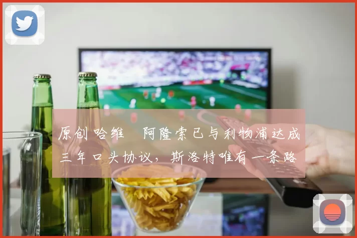 原创 哈维・阿隆索已与利物浦达成三年口头协议，斯洛特唯有一条路可 “翻盘”