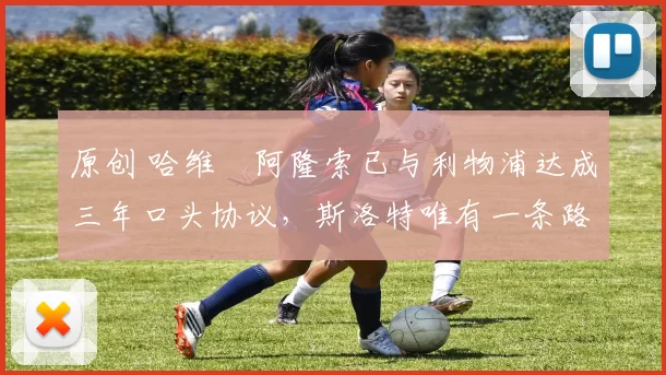 原创 哈维・阿隆索已与利物浦达成三年口头协议，斯洛特唯有一条路可 “翻盘”