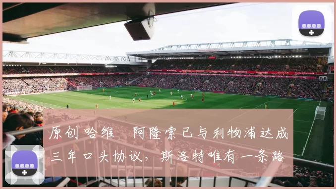 原创 哈维・阿隆索已与利物浦达成三年口头协议，斯洛特唯有一条路可 “翻盘”