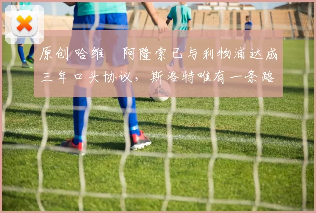 原创 哈维・阿隆索已与利物浦达成三年口头协议，斯洛特唯有一条路可 “翻盘”