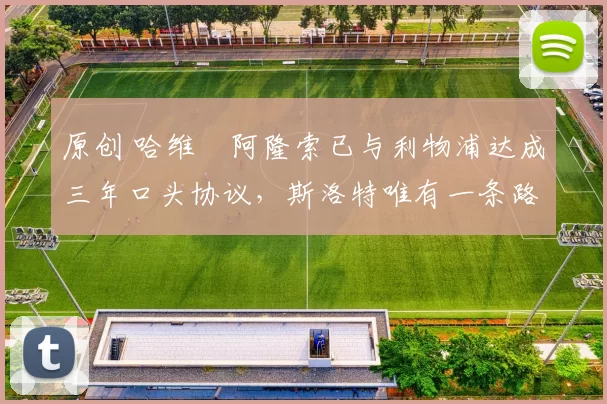 原创 哈维・阿隆索已与利物浦达成三年口头协议，斯洛特唯有一条路可 “翻盘”