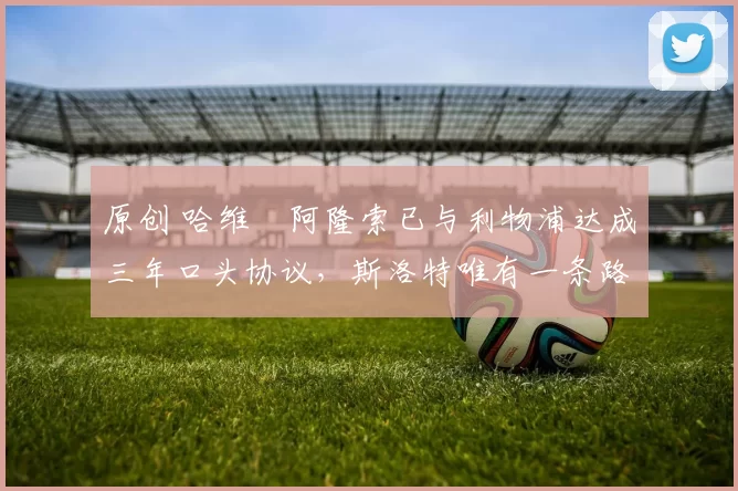 原创 哈维・阿隆索已与利物浦达成三年口头协议，斯洛特唯有一条路可 “翻盘”