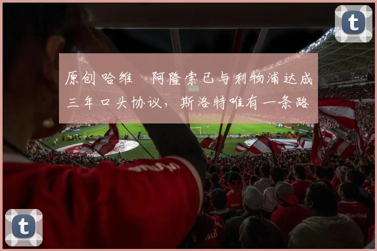 原创 哈维・阿隆索已与利物浦达成三年口头协议，斯洛特唯有一条路可 “翻盘”