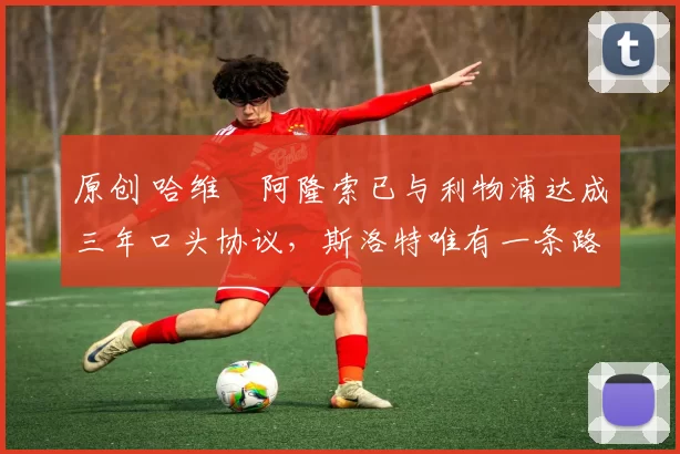 原创 哈维・阿隆索已与利物浦达成三年口头协议，斯洛特唯有一条路可 “翻盘”