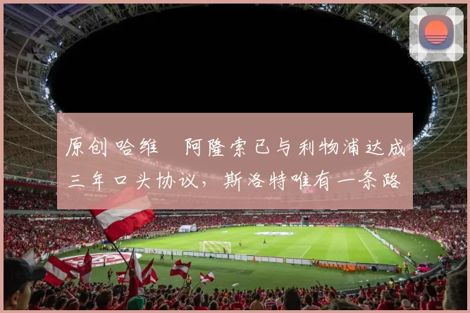 原创 哈维・阿隆索已与利物浦达成三年口头协议，斯洛特唯有一条路可 “翻盘”