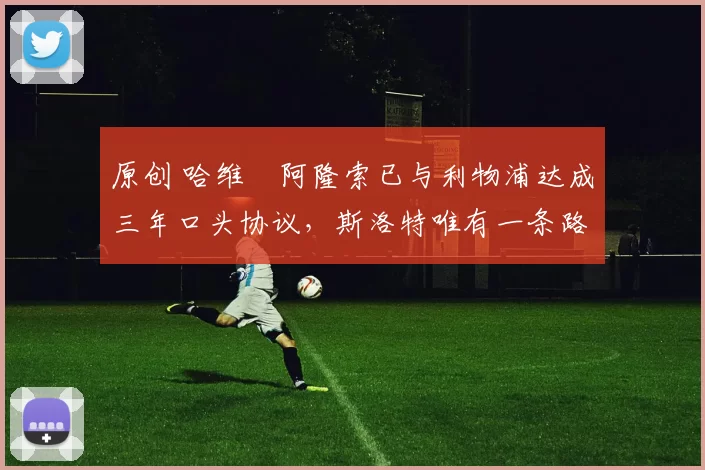 原创 哈维・阿隆索已与利物浦达成三年口头协议，斯洛特唯有一条路可 “翻盘”