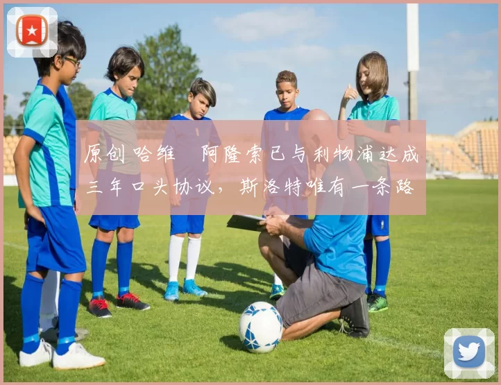 原创 哈维・阿隆索已与利物浦达成三年口头协议，斯洛特唯有一条路可 “翻盘”