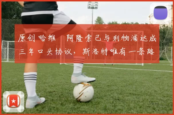 原创 哈维・阿隆索已与利物浦达成三年口头协议，斯洛特唯有一条路可 “翻盘”