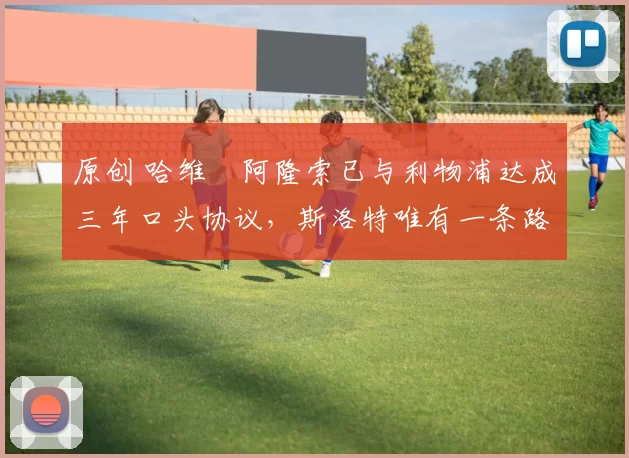 原创 哈维・阿隆索已与利物浦达成三年口头协议，斯洛特唯有一条路可 “翻盘”