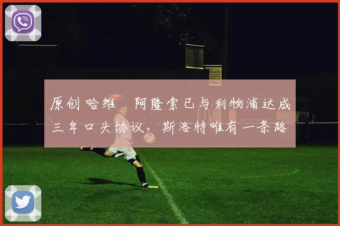 原创 哈维・阿隆索已与利物浦达成三年口头协议，斯洛特唯有一条路可 “翻盘”