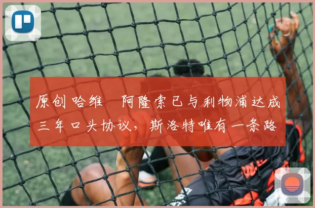 原创 哈维・阿隆索已与利物浦达成三年口头协议，斯洛特唯有一条路可 “翻盘”