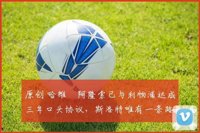 原创 哈维・阿隆索已与利物浦达成三年口头协议，斯洛特唯有一条路可 “翻盘”