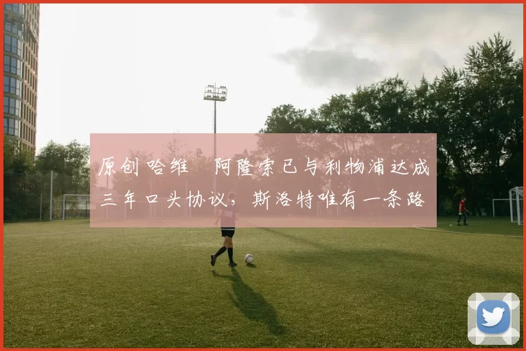 原创 哈维・阿隆索已与利物浦达成三年口头协议，斯洛特唯有一条路可 “翻盘”