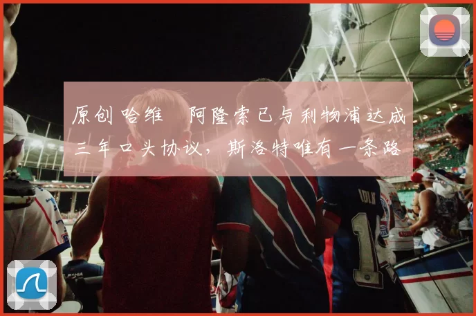 原创 哈维・阿隆索已与利物浦达成三年口头协议，斯洛特唯有一条路可 “翻盘”