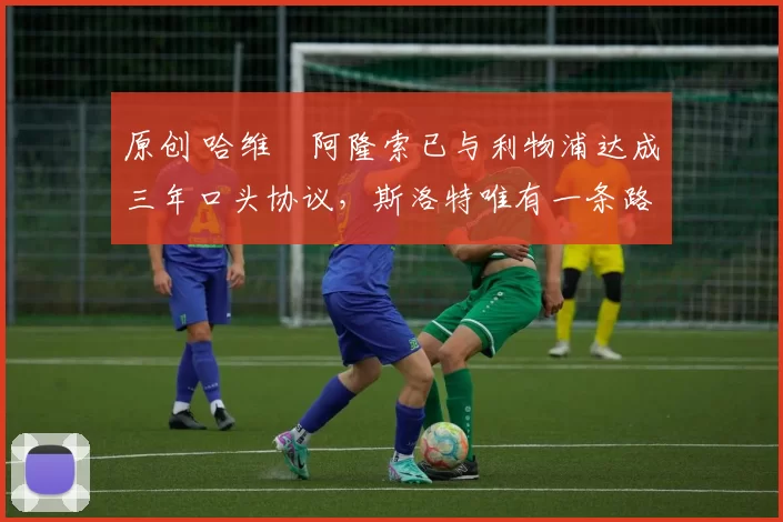 原创 哈维・阿隆索已与利物浦达成三年口头协议,斯洛特唯有一条路可 “翻盘”