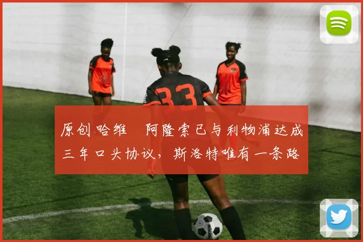 原创 哈维・阿隆索已与利物浦达成三年口头协议，斯洛特唯有一条路可 “翻盘”