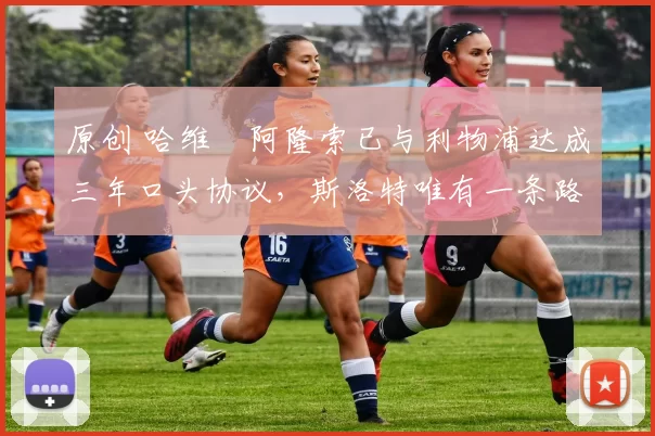 原创 哈维・阿隆索已与利物浦达成三年口头协议，斯洛特唯有一条路可 “翻盘”