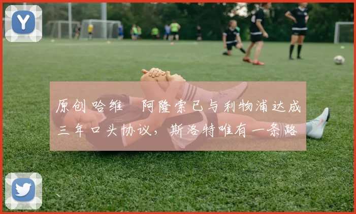 原创 哈维・阿隆索已与利物浦达成三年口头协议，斯洛特唯有一条路可 “翻盘”