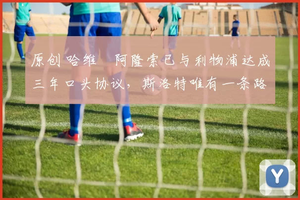 原创 哈维・阿隆索已与利物浦达成三年口头协议，斯洛特唯有一条路可 “翻盘”