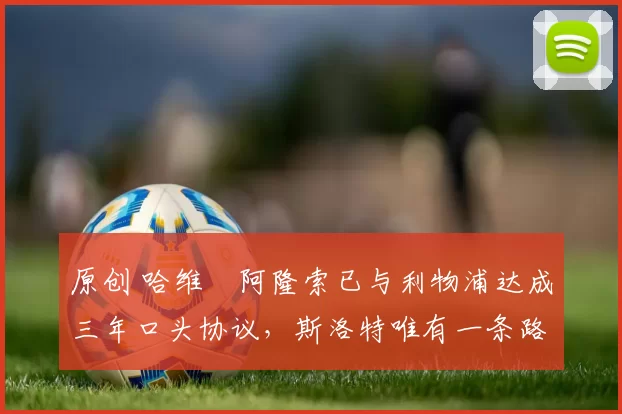 原创 哈维・阿隆索已与利物浦达成三年口头协议，斯洛特唯有一条路可 “翻盘”