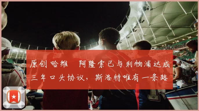 原创 哈维・阿隆索已与利物浦达成三年口头协议，斯洛特唯有一条路可 “翻盘”