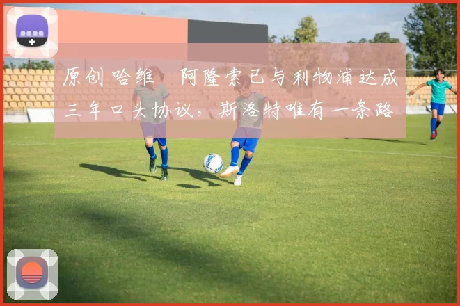 原创 哈维・阿隆索已与利物浦达成三年口头协议，斯洛特唯有一条路可 “翻盘”