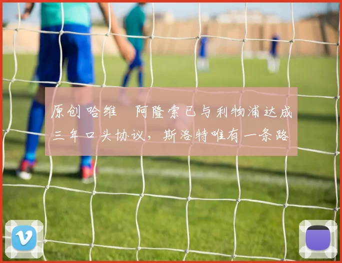 原创 哈维・阿隆索已与利物浦达成三年口头协议，斯洛特唯有一条路可 “翻盘”