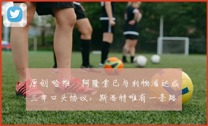 原创 哈维・阿隆索已与利物浦达成三年口头协议，斯洛特唯有一条路可 “翻盘”