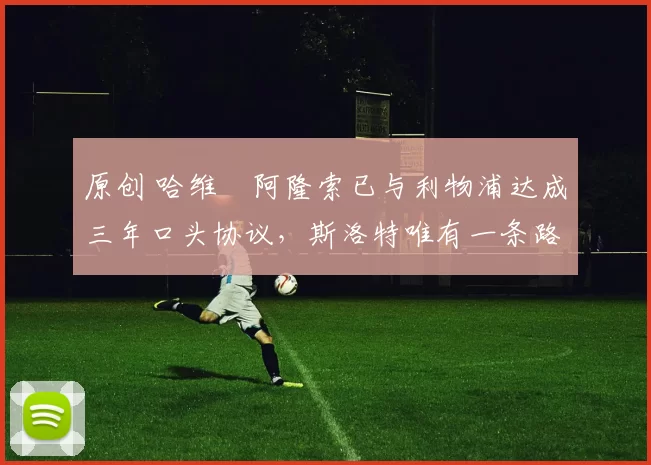 原创 哈维・阿隆索已与利物浦达成三年口头协议，斯洛特唯有一条路可 “翻盘”