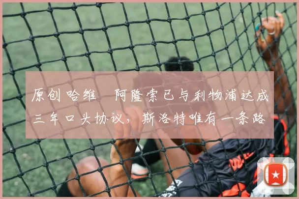 原创 哈维・阿隆索已与利物浦达成三年口头协议，斯洛特唯有一条路可 “翻盘”