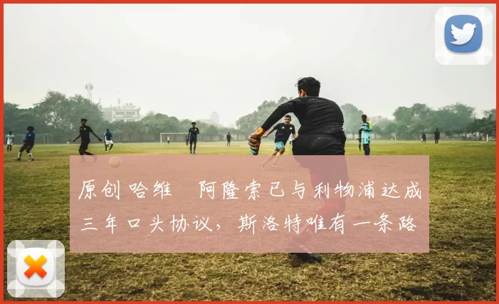 原创 哈维・阿隆索已与利物浦达成三年口头协议，斯洛特唯有一条路可 “翻盘”