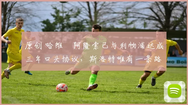 原创 哈维・阿隆索已与利物浦达成三年口头协议，斯洛特唯有一条路可 “翻盘”