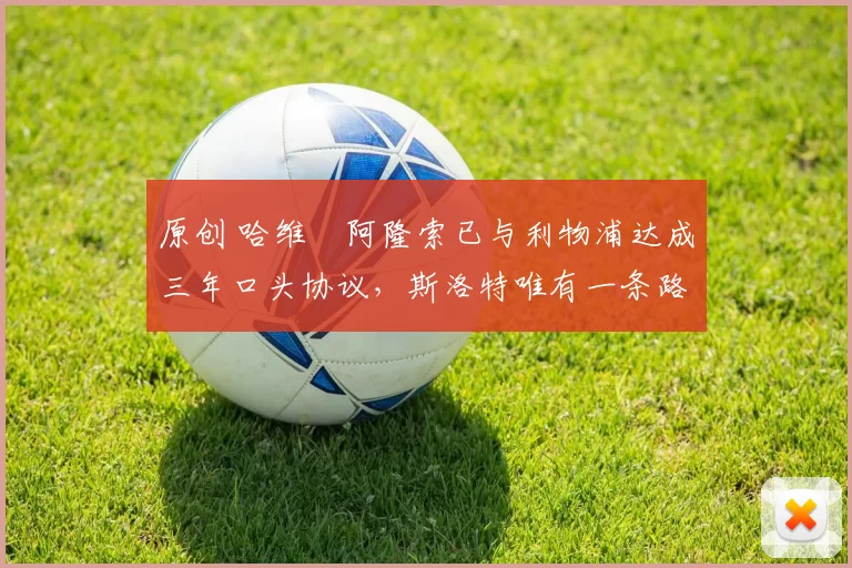 原创 哈维・阿隆索已与利物浦达成三年口头协议，斯洛特唯有一条路可 “翻盘”