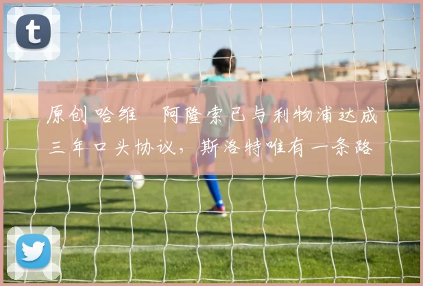 原创 哈维・阿隆索已与利物浦达成三年口头协议，斯洛特唯有一条路可 “翻盘”