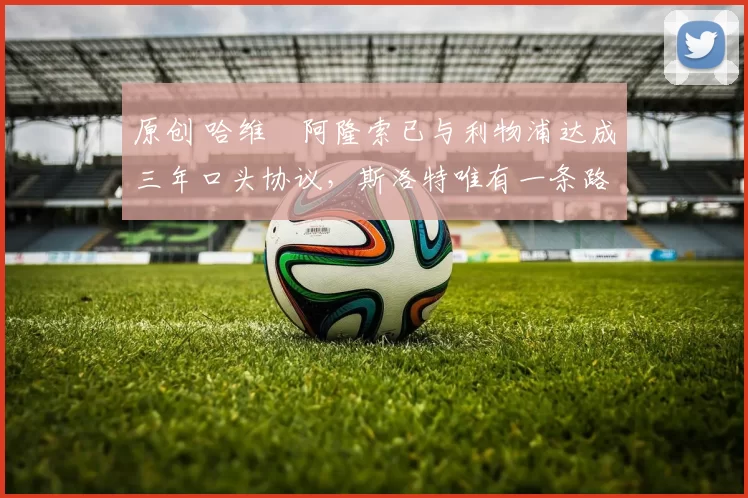 原创 哈维・阿隆索已与利物浦达成三年口头协议，斯洛特唯有一条路可 “翻盘”