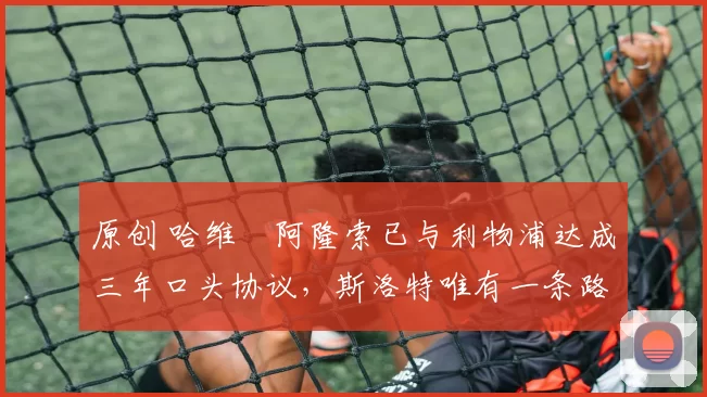 原创 哈维・阿隆索已与利物浦达成三年口头协议，斯洛特唯有一条路可 “翻盘”