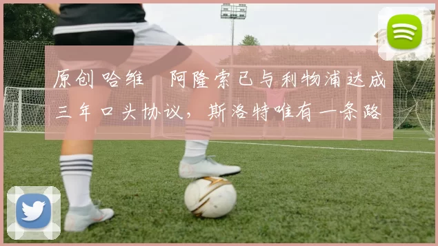 原创 哈维・阿隆索已与利物浦达成三年口头协议，斯洛特唯有一条路可 “翻盘”