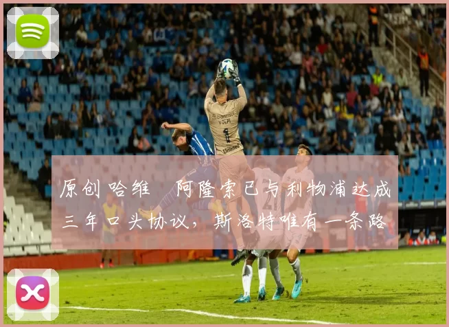 原创 哈维・阿隆索已与利物浦达成三年口头协议，斯洛特唯有一条路可 “翻盘”