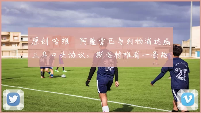 原创 哈维・阿隆索已与利物浦达成三年口头协议，斯洛特唯有一条路可 “翻盘”