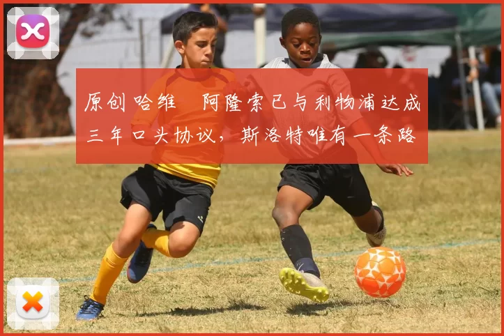 原创 哈维・阿隆索已与利物浦达成三年口头协议，斯洛特唯有一条路可 “翻盘”