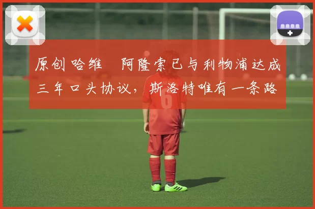 原创 哈维・阿隆索已与利物浦达成三年口头协议，斯洛特唯有一条路可 “翻盘”